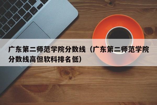 广东第二师范学院分数线（广东第二师范学院分数线高但软科排名低）