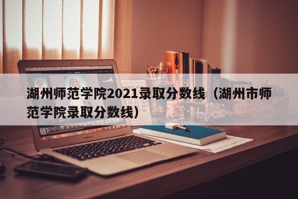 湖州师范学院2021录取分数线（湖州市师范学院录取分数线）