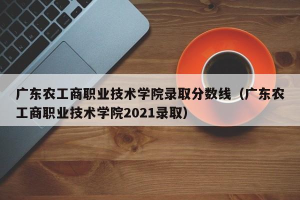 广东农工商职业技术学院录取分数线（广东农工商职业技术学院2021录取）