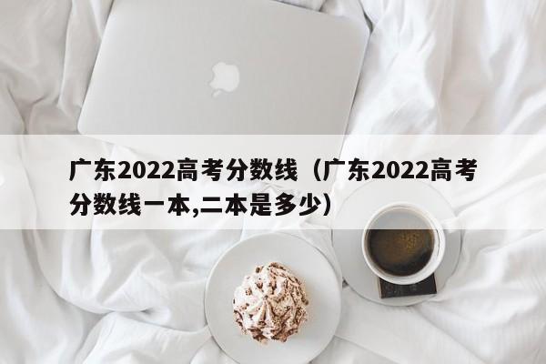 广东2022高考分数线（广东2022高考分数线一本,二本是多少）