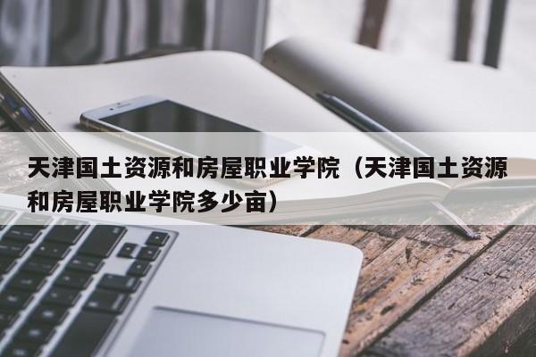 天津国土资源和房屋职业学院（天津国土资源和房屋职业学院多少亩）