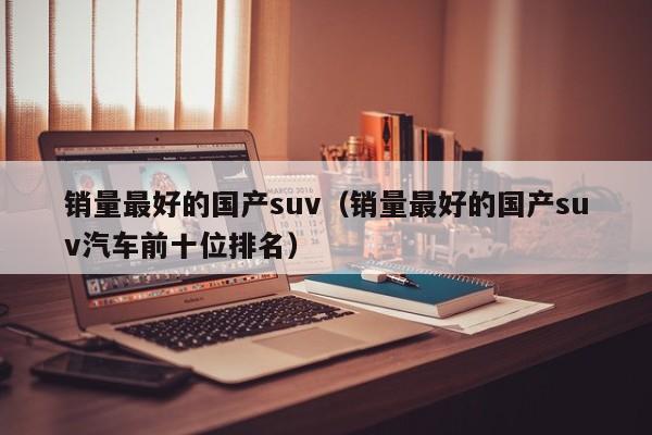 销量最好的国产suv（销量最好的国产suv汽车前十位排名）