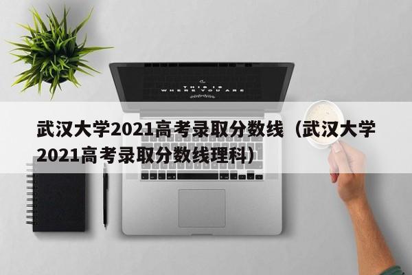 武汉大学2021高考录取分数线（武汉大学2021高考录取分数线理科）