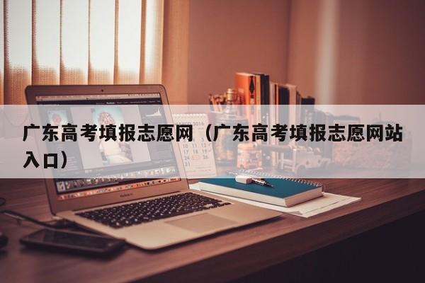 广东高考填报志愿网（广东高考填报志愿网站入口）