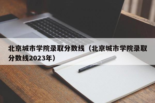 北京城市学院录取分数线（北京城市学院录取分数线2023年）