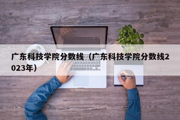 广东科技学院分数线（广东科技学院分数线2023年）