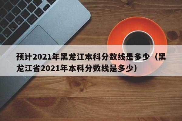 预计2021年黑龙江本科分数线是多少（黑龙江省2021年本科分数线是多少）