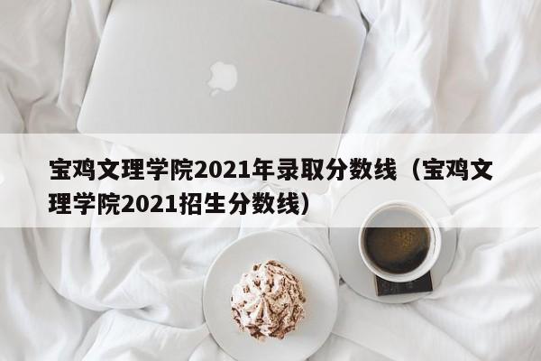 宝鸡文理学院2021年录取分数线（宝鸡文理学院2021招生分数线）