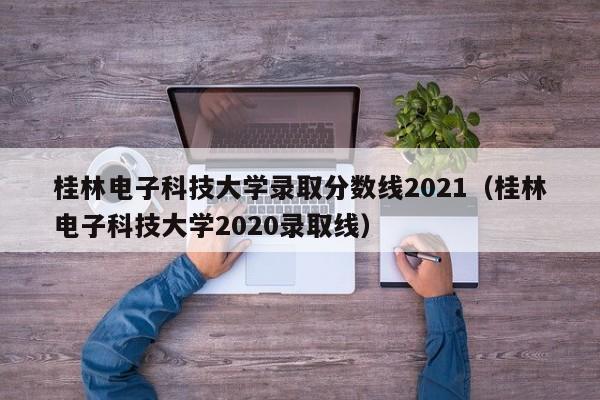 桂林电子科技大学录取分数线2021（桂林电子科技大学2020录取线）