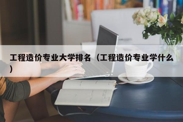 工程造价专业大学排名（工程造价专业学什么）