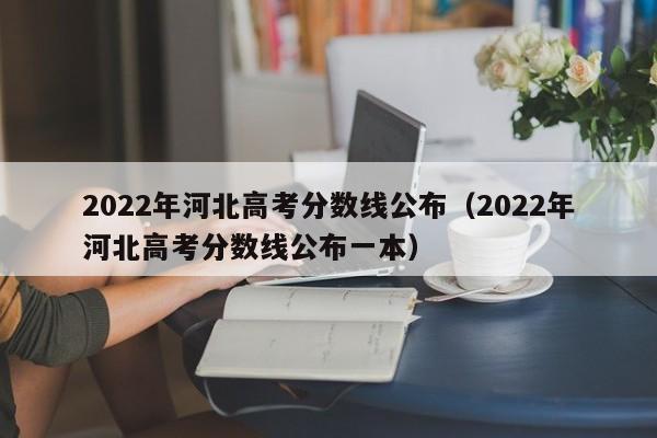 2022年河北高考分数线公布（2022年河北高考分数线公布一本）