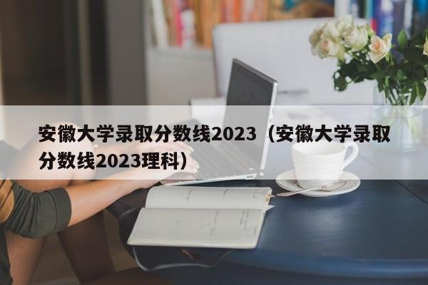 安徽大学录取分数线2023（安徽大学录取分数线2023理科）