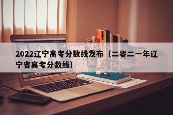 2022辽宁高考分数线发布（二零二一年辽宁省高考分数线）