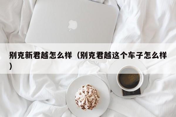 别克新君越怎么样（别克君越这个车子怎么样）