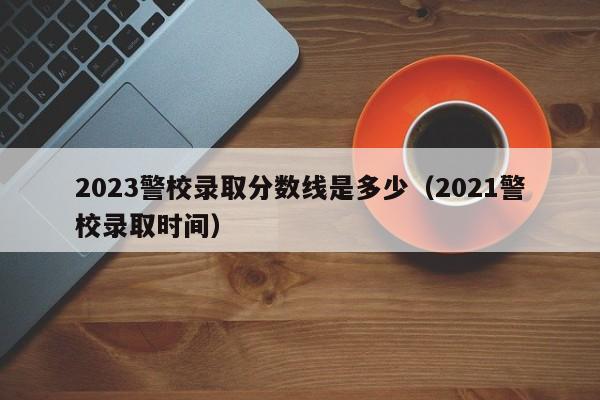 2023警校录取分数线是多少（2021警校录取时间）