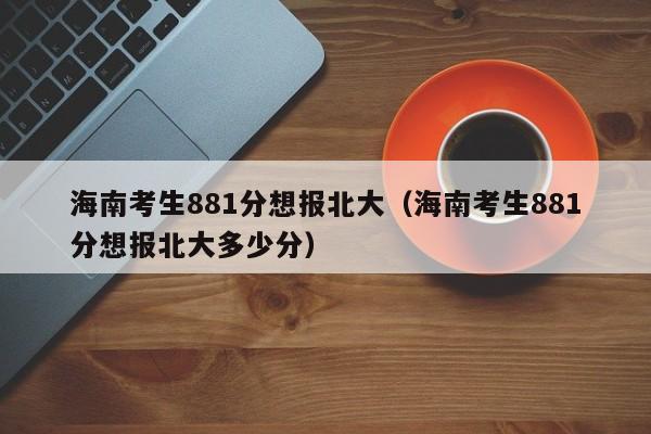 海南考生881分想报北大（海南考生881分想报北大多少分）