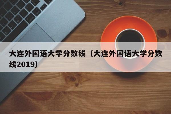 大连外国语大学分数线（大连外国语大学分数线2019）