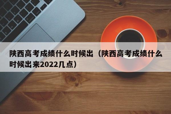 陕西高考成绩什么时候出（陕西高考成绩什么时候出来2022几点）