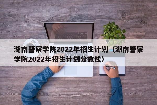 湖南警察学院2022年招生计划（湖南警察学院2022年招生计划分数线）