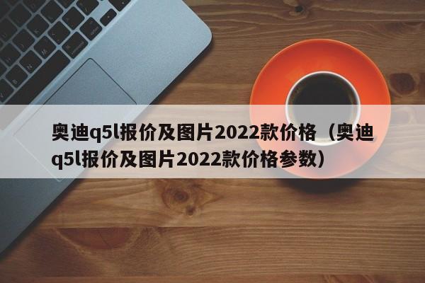 奥迪q5l报价及图片2022款价格（奥迪q5l报价及图片2022款价格参数）