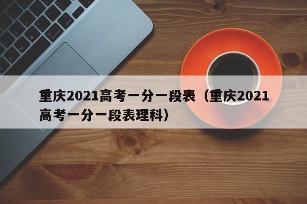 重庆2021高考一分一段表（重庆2021高考一分一段表理科）