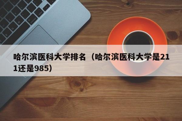 哈尔滨医科大学排名（哈尔滨医科大学是211还是985）