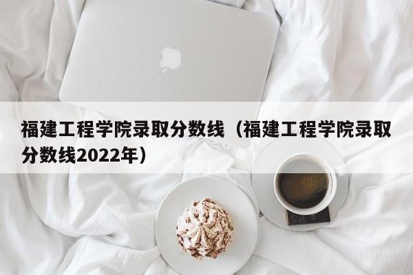 福建工程学院录取分数线（福建工程学院录取分数线2022年）