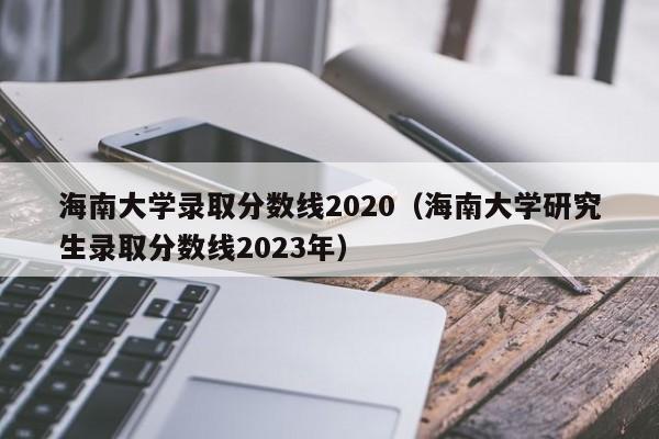 海南大学录取分数线2020（海南大学研究生录取分数线2023年）