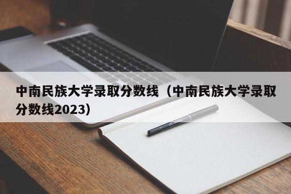 中南民族大学录取分数线（中南民族大学录取分数线2023）