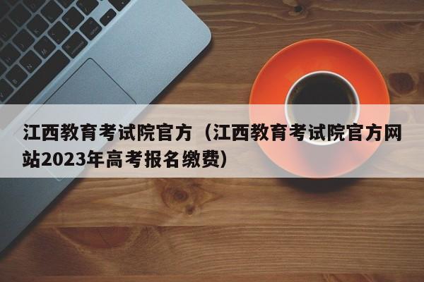 江西教育考试院官方（江西教育考试院官方网站2023年高考报名缴费）