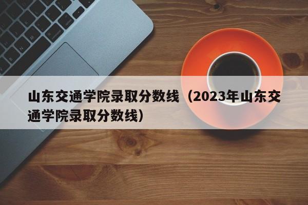 山东交通学院录取分数线（2023年山东交通学院录取分数线）