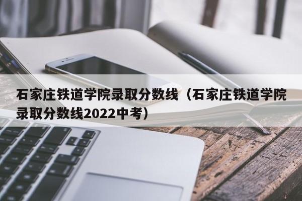 石家庄铁道学院录取分数线（石家庄铁道学院录取分数线2022中考）