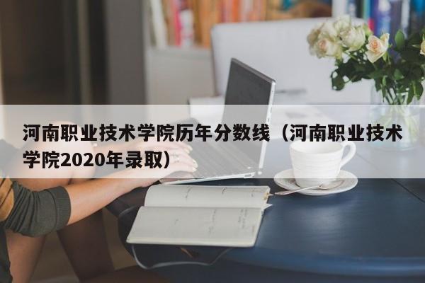 河南职业技术学院历年分数线（河南职业技术学院2020年录取）