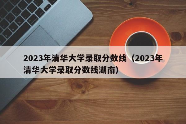 2023年清华大学录取分数线（2023年清华大学录取分数线湖南）