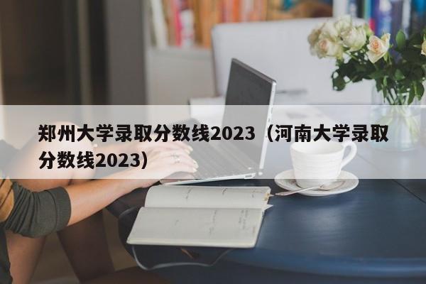 郑州大学录取分数线2023（河南大学录取分数线2023）