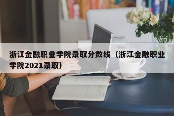 浙江金融职业学院录取分数线（浙江金融职业学院2021录取）