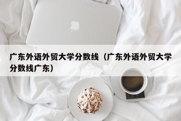 广东外语外贸大学分数线（广东外语外贸大学分数线广东）