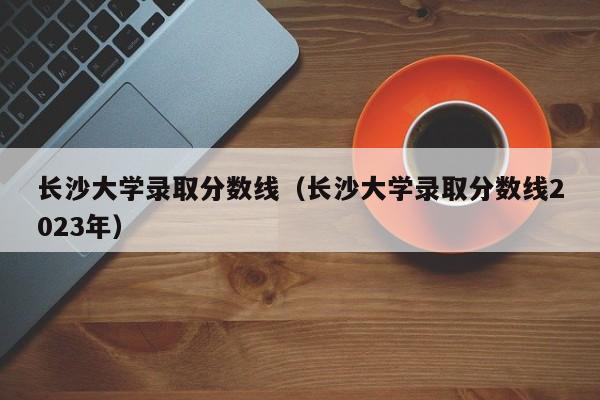 长沙大学录取分数线（长沙大学录取分数线2023年）