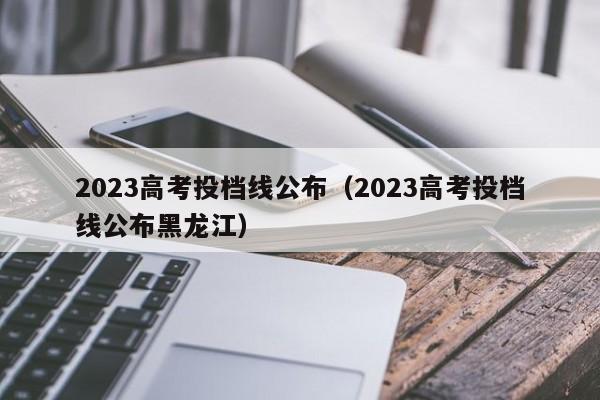 2023高考投档线公布（2023高考投档线公布黑龙江）