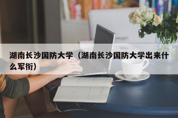 湖南长沙国防大学（湖南长沙国防大学出来什么军衔）