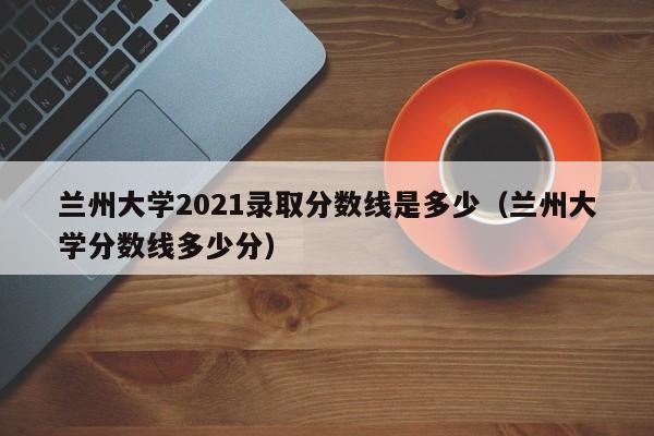 兰州大学2021录取分数线是多少（兰州大学分数线多少分）