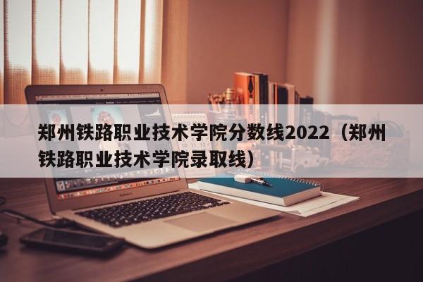 郑州铁路职业技术学院分数线2022（郑州铁路职业技术学院录取线）