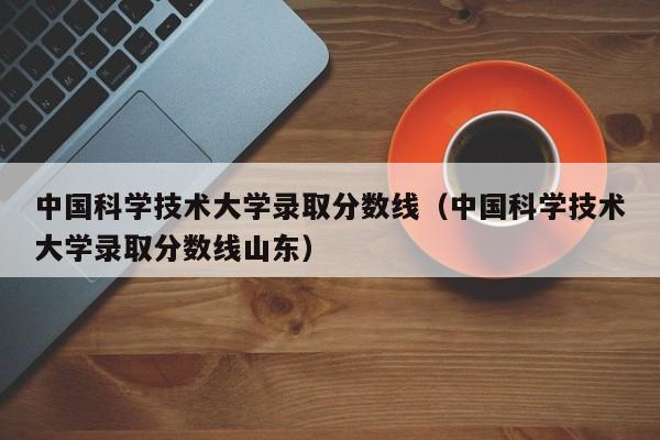 中国科学技术大学录取分数线（中国科学技术大学录取分数线山东）