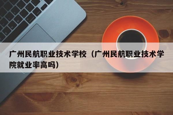 广州民航职业技术学校（广州民航职业技术学院就业率高吗）