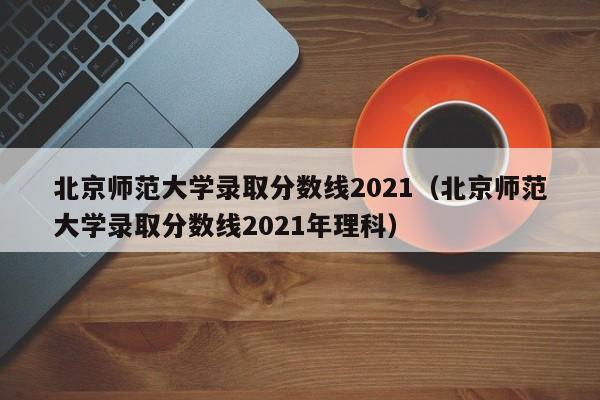 北京师范大学录取分数线2021（北京师范大学录取分数线2021年理科）