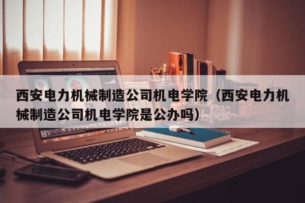 西安电力机械制造公司机电学院（西安电力机械制造公司机电学院是公办吗）