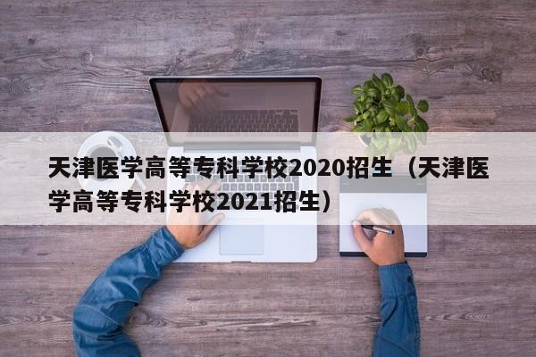 天津医学高等专科学校2020招生（天津医学高等专科学校2021招生）