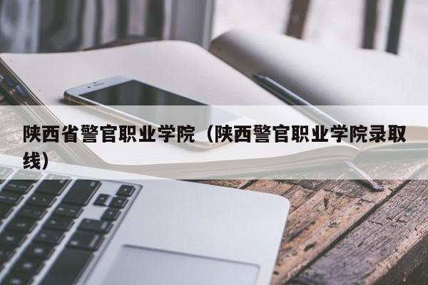 陕西省警官职业学院（陕西警官职业学院录取线）