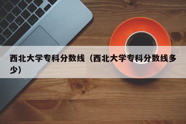 西北大学专科分数线（西北大学专科分数线多少）