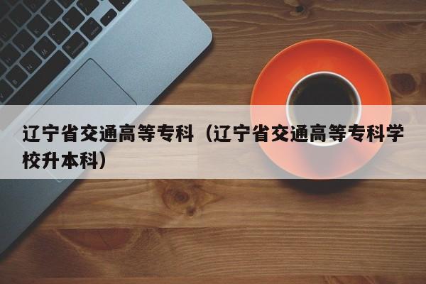 辽宁省交通高等专科（辽宁省交通高等专科学校升本科）